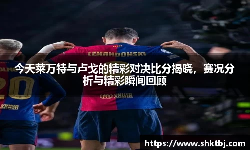 今天莱万特与卢戈的精彩对决比分揭晓，赛况分析与精彩瞬间回顾